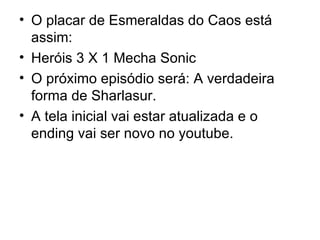 O placar de Esmeraldas do Caos está assim: Heróis 3 X 1 Mecha Sonic O próximo episódio será: A verdadeira forma de Sharlasur. A tela inicial vai estar atualizada e o ending vai ser novo no youtube. 