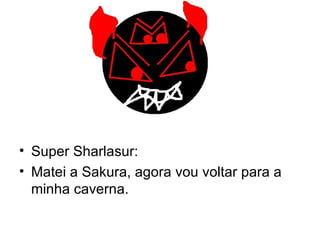 Super Sharlasur: Matei a Sakura, agora vou voltar para a minha caverna. 