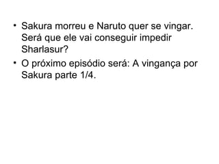 Sakura morreu e Naruto quer se vingar. Será que ele vai conseguir impedir Sharlasur? O próximo episódio será: A vingança por Sakura parte 1/4. 