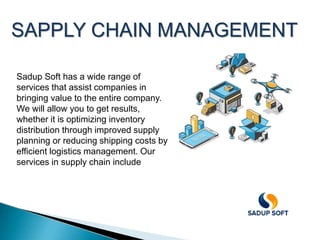 SAPPLY CHAIN MANAGEMENT
Sadup Soft has a wide range of
services that assist companies in
bringing value to the entire company.
We will allow you to get results,
whether it is optimizing inventory
distribution through improved supply
planning or reducing shipping costs by
efficient logistics management. Our
services in supply chain include
 