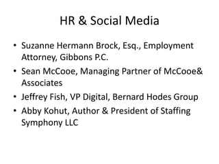 HR & Social MediaSuzanne Hermann Brock, Esq., Employment Attorney, Gibbons P.C.Sean McCooe, Managing Partner of McCooe & AssociatesJeffrey Fish, VP Digital, Bernard Hodes GroupAbby Kohut, Author & President of Staffing Symphony LLC
