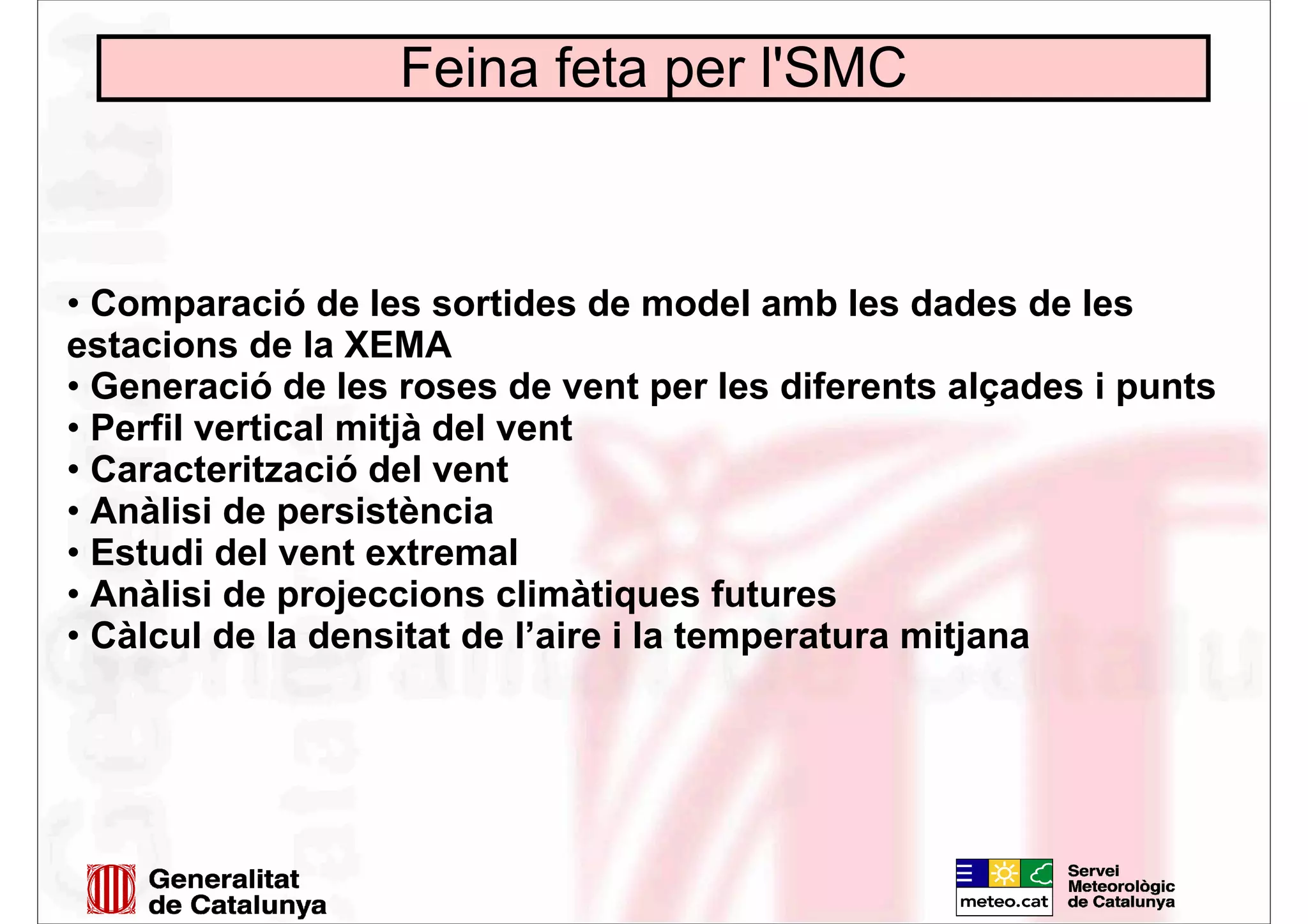 Feina feta per l'SMC
• Comparació de les sortides de model amb les dades de les
estacions de la XEMA
• Generació de les roses de vent per les diferents alçades i punts
• Perfil vertical mitjà del vent
• Caracterització del vent
• Anàlisi de persistència
• Estudi del vent extremal
• Anàlisi de projeccions climàtiques futures
• Càlcul de la densitat de l’aire i la temperatura mitjana
 
