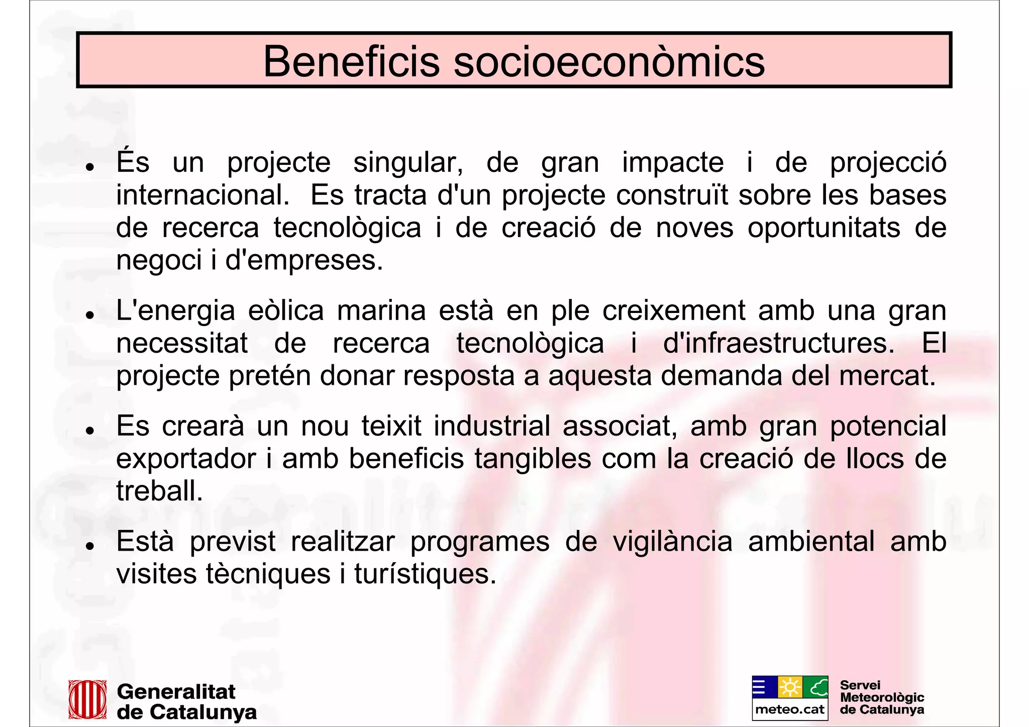 Beneficis socioeconòmics
És un projecte singular, de gran impacte i de projecció
internacional. Es tracta d'un projecte construït sobre les bases
de recerca tecnològica i de creació de noves oportunitats de
negoci i d'empreses.
L'energia eòlica marina està en ple creixement amb una gran
necessitat de recerca tecnològica i d'infraestructures. El
projecte pretén donar resposta a aquesta demanda del mercat.
Es crearà un nou teixit industrial associat, amb gran potencial
exportador i amb beneficis tangibles com la creació de llocs de
treball.
Està previst realitzar programes de vigilància ambiental amb
visites tècniques i turístiques.
 