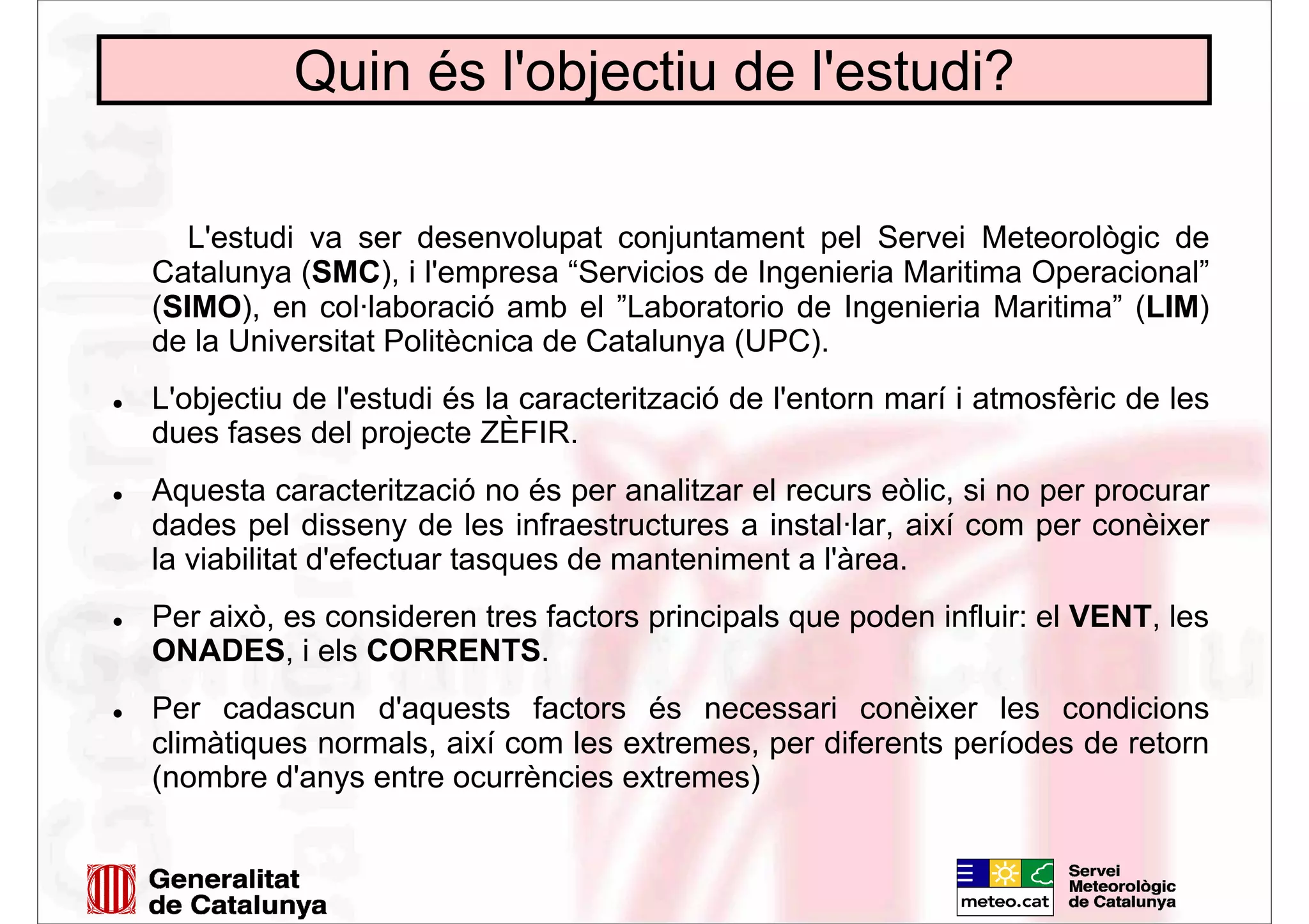 Quin és l'objectiu de l'estudi?
L'estudi va ser desenvolupat conjuntament pel Servei Meteorològic de
Catalunya (SMC), i l'empresa “Servicios de Ingenieria Maritima Operacional”
(SIMO), en col·laboració amb el ”Laboratorio de Ingenieria Maritima” (LIM)
de la Universitat Politècnica de Catalunya (UPC).
L'objectiu de l'estudi és la caracterització de l'entorn marí i atmosfèric de les
dues fases del projecte ZÈFIR.
Aquesta caracterització no és per analitzar el recurs eòlic, si no per procurar
dades pel disseny de les infraestructures a instal·lar, així com per conèixer
la viabilitat d'efectuar tasques de manteniment a l'àrea.
Per això, es consideren tres factors principals que poden influir: el VENT, les
ONADES, i els CORRENTS.
Per cadascun d'aquests factors és necessari conèixer les condicions
climàtiques normals, així com les extremes, per diferents períodes de retorn
(nombre d'anys entre ocurrències extremes)
 