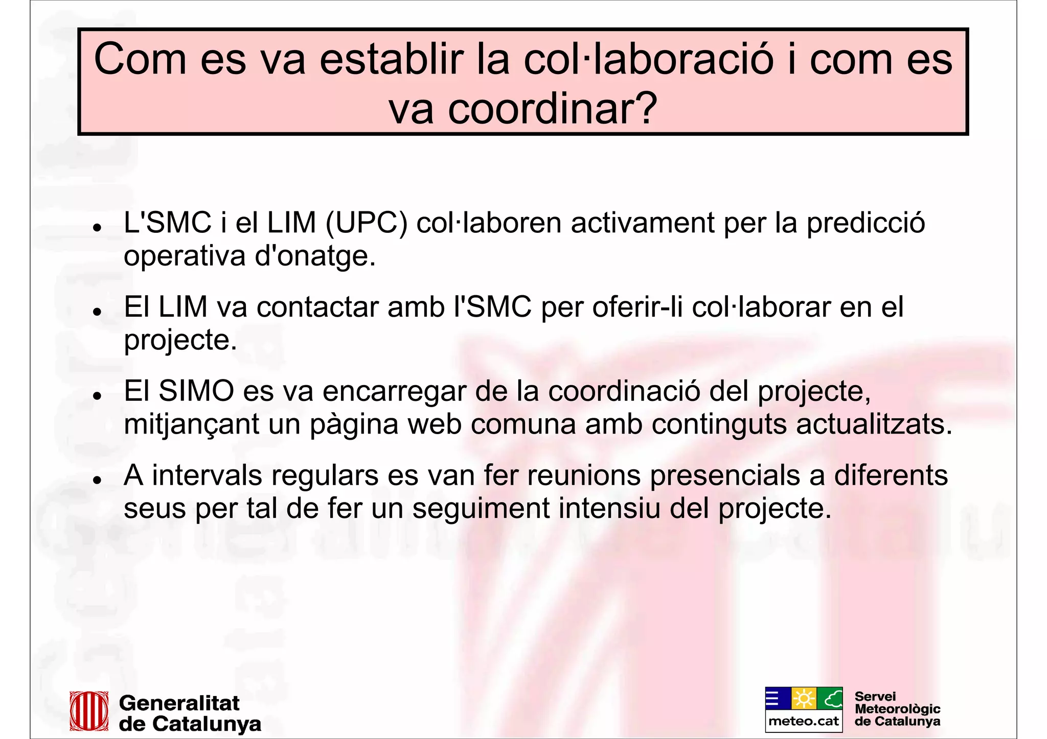 Com es va establir la col·laboració i com es
va coordinar?
L'SMC i el LIM (UPC) col·laboren activament per la predicció
operativa d'onatge.
El LIM va contactar amb l'SMC per oferir-li col·laborar en el
projecte.
El SIMO es va encarregar de la coordinació del projecte,
mitjançant un pàgina web comuna amb continguts actualitzats.
A intervals regulars es van fer reunions presencials a diferents
seus per tal de fer un seguiment intensiu del projecte.
 