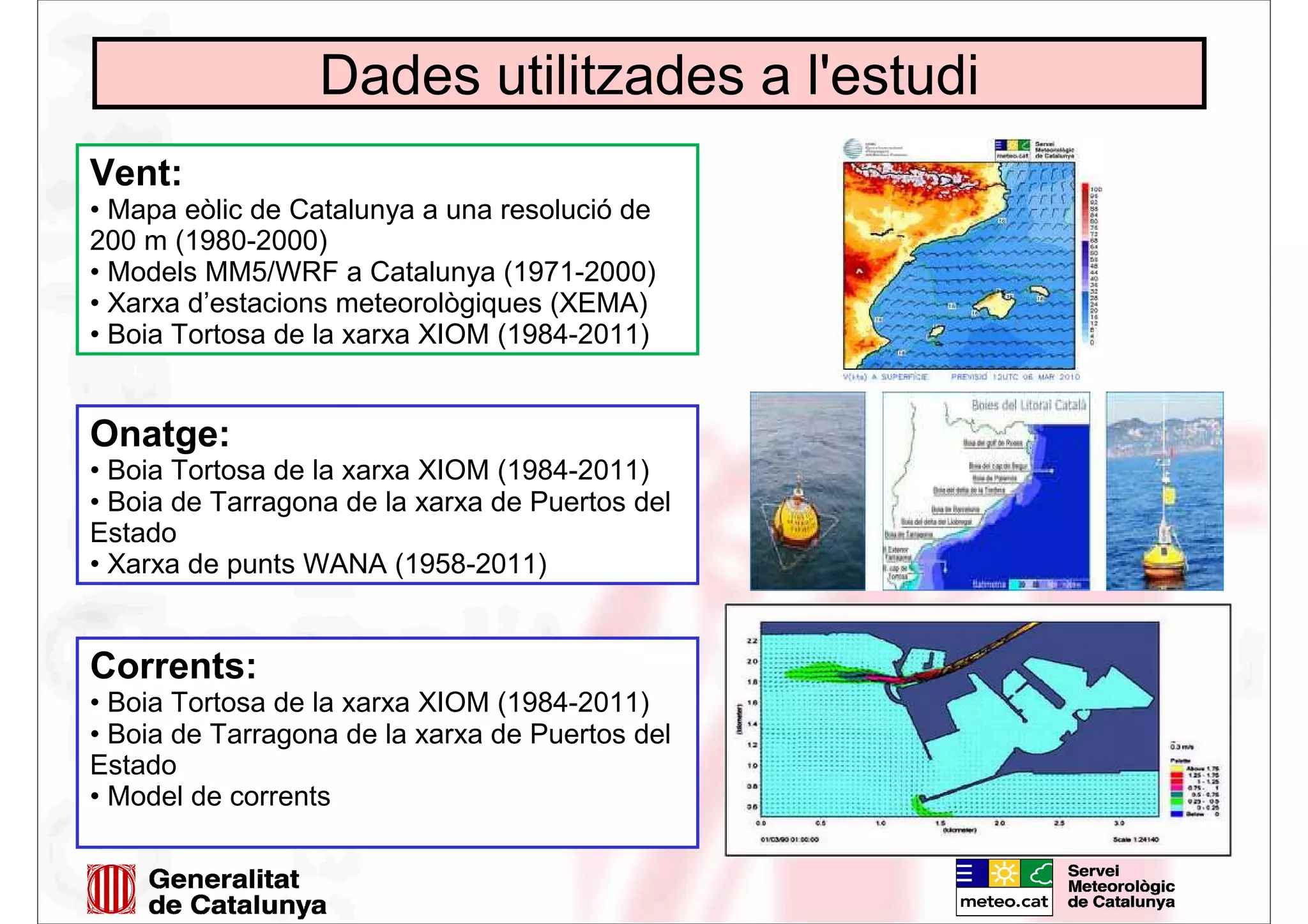 Dades utilitzades a l'estudi
Vent:
• Mapa eòlic de Catalunya a una resolució de
200 m (1980-2000)
• Models MM5/WRF a Catalunya (1971-2000)
• Xarxa d’estacions meteorològiques (XEMA)
• Boia Tortosa de la xarxa XIOM (1984-2011)
Onatge:
• Boia Tortosa de la xarxa XIOM (1984-2011)
• Boia de Tarragona de la xarxa de Puertos del
Estado
• Xarxa de punts WANA (1958-2011)
Corrents:
• Boia Tortosa de la xarxa XIOM (1984-2011)
• Boia de Tarragona de la xarxa de Puertos del
Estado
• Model de corrents
 