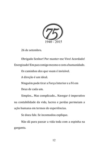 12
26 de setembro.
Obrigado Senhor! Por manter-me Vivo! Acordado!
Energizado!Empazcomigomesmoecomahumanidade.
Os caminhos dos que voam é invisível.
A direção é um ideal.
Ninguém pode tirar a Força Interior e a Fé em
Deus de cada um.
Simples... Mas complicado... Navegar é imperativo
na contabilidade da vida, lucros e perdas permeiam a
ação humana em termos de experiências.
Se doeu fale. Se incomodou explique.
Não dá para passar a vida toda com a espinha na
garganta.
 