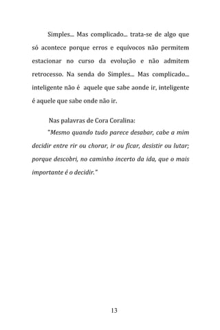 13
Simples... Mas complicado... trata-se de algo que
só acontece porque erros e equívocos não permitem
estacionar no curso da evolução e não admitem
retrocesso. Na senda do Simples... Mas complicado...
inteligente não é aquele que sabe aonde ir, inteligente
é aquele que sabe onde não ir.
Nas palavras de Cora Coralina:
"Mesmo quando tudo parece desabar, cabe a mim
decidir entre rir ou chorar, ir ou ficar, desistir ou lutar;
porque descobri, no caminho incerto da ida, que o mais
importante é o decidir."
 