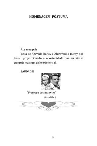 14
HOMENAGEM PÓSTUMA
Aos meu pais
Zelia de Azevedo Burity e Aldrovando Burity por
terem proporcionado a oportunidade que eu viesse
cumprir mais um ciclo existencial.
SAUDADE!
"Presença dos ausentes"
(Olavo Bilac)
 