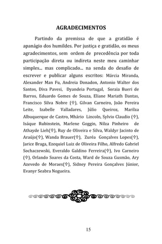 15
AGRADECIMENTOS
Partindo da premissa de que a gratidão é
apanágio dos humildes. Por justiça e gratidão, os meus
agradecimentos, sem ordem de precedência por toda
participação direta ou indireta neste meu caminhar
simples... mas complicado... na senda do desafio de
escrever e publicar alguns escritos: Márcia Miranda,
Alexander Man Fu, Andreia Donadon, Antonio Walter dos
Santos, Diva Pavesi, Dyandeia Portugal, Soraia Bueri de
Barros, Eduardo Gomes de Souza, Eliane Mariath Dantas,
Francisco Silva Nobre (), Gilvan Carneiro, João Pereira
Leite, Izabelle Valladares, Júlio Queiroz, Marilza
Albuquerque de Castro, Mhário Lincoln, Sylvio Claudio (),
Isáque Rubinstein, Marlene Goggin, Nilza Pinheiro de
Athayde Lieh(), Ruy de Oliveira e Silva, Waldyr Jacinto de
Araújo(), Wanda Brauer(), Zuréa Gonçalves Lopes(),
Jarice Braga, Ezequiel Luiz de Oliveira Filho, Alfredo Gabriel
Sochaczewski, Everaldo Galdino Ferreira(), Ivo Carneiro
(), Orlando Soares da Costa, Ward de Souza Gusmão, Ary
Azevedo de Moraes(), Sidney Pereira Gonçalves Júnior,
Evanyr Seabra Nogueira.
 