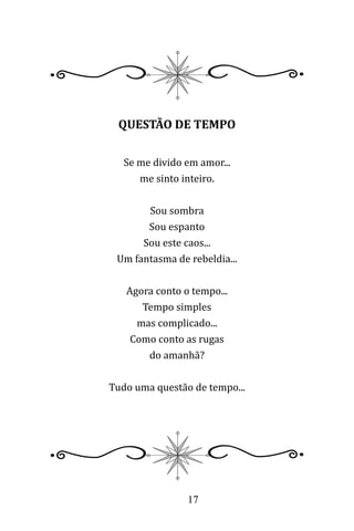 17
QUESTÃO DE TEMPO
Se me divido em amor...
me sinto inteiro.
Sou sombra
Sou espanto
Sou este caos...
Um fantasma de rebeldia...
Agora conto o tempo...
Tempo simples
mas complicado...
Como conto as rugas
do amanhã?
Tudo uma questão de tempo...
 
