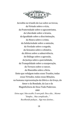 18
Acredito no triunfo da Luz sobre as trevas,
da Virtude sobre o vício,
da Fraternidade sobre o egocentrismo,
da Liberdade sobre a tirania,
da Igualdade sobre a discriminação,
da Honra sobre o crime,
da Solidariedade sobre a omissão,
da Verdade sobre o engodo,
da Sensatez sobre o efemêro,
da Altivez sobre a subserviência,
do Diálogo sobre a agressão,
da Justiça sobre a parcialidade,
da Tranquilidade sobre a exasperação,
da Ternura sobre o rancor,
da Mansidão sobre a fúria.
Sinto que refulgem todos esses Trunfos, todas
essas Virtudes, todas essas Bênçãos,
na humana representação da Glória e da Graça, do
Amor e da Bondade, da Luz e da
Magnificência de Deus Todo Poderoso.
###
Estou aqui. Não escolhi. E nem pedi. Dia a dia... Mesmo
"Simples... Mas complicado..."
Recolhendo pedaços... Sigo meu destino...
 