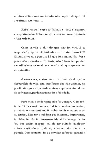 20
o futuro está sendo confiscado nós impedindo que mil
aventuras aconteçam...
Sofremos com o que sonhamos e nunca chegamos
a experimentar. Sofremos com nossos inconfessáveis
vícios e defeitos.
Como aliviar a dor do que não foi vivido? A
respostaésimples:–Seiludindomenosevivendomais!!!
Entendamos que pessoas há que se a montanha fosse
plana não a escalaria. Portanto, não é benéfico perder
o equílibrio emocional mesmo sabendo que querem te
desestabilizar.
A cada dia que vivo, mais me convenço de que o
desperdício da vida está nas forças que não usamos, na
prudência egoísta que nada arrisca, e que, esquivando-se
do sofrimento, perdemos também a felicidade.
Para mim o importante não foi vencer... O impor-
tante foi ter considerado, em determinados momentos,
o que os outros sentiam, foi saber ouvir e entender as
questões... Não ter perdido a paz interior... Importante,
também, foi não ter me escondido atrás do argumento
“eu sou assim mesmo” ou de ter evitado qualquer
autoacusação de erro, de equívoco ou, pior ainda, de
pecado. O importante foi e é envidar esforços para não
 