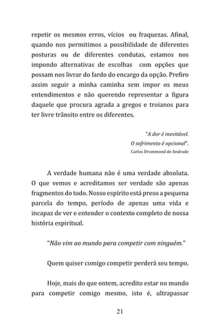 21
repetir os mesmos erros, vícios ou fraquezas. Afinal,
quando nos permitimos a possibilidade de diferentes
posturas ou de diferentes condutas, estamos nos
impondo alternativas de escolhas com opções que
possam nos livrar do fardo do encargo da opção. Prefiro
assim seguir a minha caminha sem impor os meus
entendimentos e não querendo representar a figura
daquele que procura agrada a gregos e troianos para
ter livre trânsito entre os diferentes.
"A dor é inevitável.
O sofrimento é opcional".
Carlos Drummond de Andrade
A verdade humana não é uma verdade absoluta.
O que vemos e acreditamos ser verdade são apenas
fragmentos do todo. Nosso espírito está preso a pequena
parcela do tempo, período de apenas uma vida e
incapaz de ver e entender o contexto completo de nossa
história espiritual.
“Não vim ao mundo para competir com ninguém.”
Quem quiser comigo competir perderá seu tempo.
Hoje, mais do que ontem, acredito estar no mundo
para competir comigo mesmo, isto é, ultrapassar
 