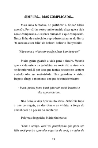 23
SIMPLES... MAS COMPLICADO...
Mais uma tentativa de justificar o título? Claro
que não. Por várias vezes tenho ouvido dizer que a vida
não é complicada... Os seres humanos é que complicam.
Nesta linha de raciocínio, reproduzo palavras do livro:
"O sucesso é ser feliz" de Robert Roberto Shinyashiki:
"Não coma a vida com garfo e faca. Lambuze-se!"
Muita gente guarda a vida para o futuro. Mesmo
que a vida esteja na geladeira, se você não a viver, ela
se deteriorará. E por isso que tantas pessoas se sentem
emboloradas na meia-idade. Elas guardam a vida...
Depois, chega o momento em que se conscientizam:
- Puxa, passei fome para guardar essas batatas e
elas apodreceram.
Não deixe a vida ficar muito séria... Saboreie tudo
o que conseguir, as derrotas e as vitória, a força do
amanhecer e a poesia do anoitecer.
Palavras do gaúcho Mário Quintana:
"Com o tempo, você vai percebendo que para ser
feliz você precisa aprender a gostar de você; a cuidar de
 