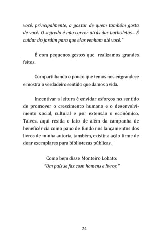 24
você, principalmente, a gostar de quem também gosta
de você. O segredo é não correr atrás das borboletas... É
cuidar do jardim para que elas venham até você."
É com pequenos gestos que realizamos grandes
feitos.
Compartilhando o pouco que temos nos engrandece
e mostra o verdadeiro sentido que damos a vida.
Incentivar a leitura é envidar esforços no sentido
de promover o crescimento humano e o desenvolvi-
mento social, cultural e por extensão o econômico.
Talvez, aqui resida o fato de além da campanha de
beneficência como pano de fundo nos lançamentos dos
livros de minha autoria, também, existir a ação firme de
doar exemplares para bibliotecas públicas.
Como bem disse Monteiro Lobato:
“Um país se faz com homens e livros.”
 