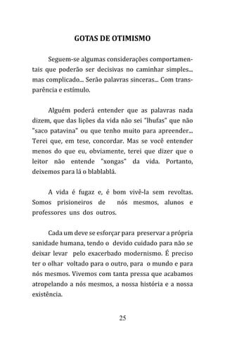 25
GOTAS DE OTIMISMO
Seguem-se algumas considerações comportamen-
tais que poderão ser decisivas no caminhar simples...
mas complicado... Serão palavras sinceras... Com trans-
parência e estímulo.
Alguém poderá entender que as palavras nada
dizem, que das lições da vida não sei "lhufas" que não
"saco patavina" ou que tenho muito para apreender...
Terei que, em tese, concordar. Mas se você entender
menos do que eu, obviamente, terei que dizer que o
leitor não entende "xongas" da vida. Portanto,
deixemos para lá o blablablá.
A vida é fugaz e, é bom vivê-la sem revoltas.
Somos prisioneiros de nós mesmos, alunos e
professores uns dos outros.
Cada um deve se esforçar para preservar a própria
sanidade humana, tendo o devido cuidado para não se
deixar levar pelo exacerbado modernismo. É preciso
ter o olhar voltado para o outro, para o mundo e para
nós mesmos. Vivemos com tanta pressa que acabamos
atropelando a nós mesmos, a nossa história e a nossa
existência.
 