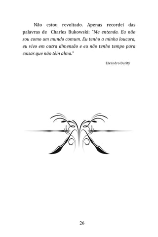 26
Não estou revoltado. Apenas recordei das
palavras de Charles Bukowski: "Me entenda. Eu não
sou como um mundo comum. Eu tenho a minha loucura,
eu vivo em outra dimensão e eu não tenho tempo para
coisas que não têm alma."
Elvandro Burity
 