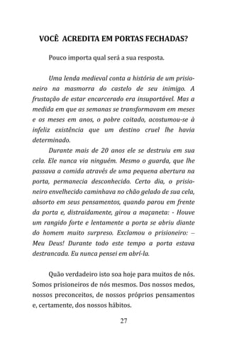 27
VOCÊ ACREDITA EM PORTAS FECHADAS?
Pouco importa qual será a sua resposta.
Uma lenda medieval conta a história de um prisio-
neiro na masmorra do castelo de seu inimigo. A
frustação de estar encarcerado era insuportável. Mas a
medida em que as semanas se transformavam em meses
e os meses em anos, o pobre coitado, acostumou-se à
infeliz existência que um destino cruel lhe havia
determinado.
Durante mais de 20 anos ele se destruiu em sua
cela. Ele nunca via ninguém. Mesmo o guarda, que lhe
passava a comida através de uma pequena abertura na
porta, permanecia desconhecido. Certo dia, o prisio-
neiro envelhecido caminhava no chão gelado de sua cela,
absorto em seus pensamentos, quando parou em frente
da porta e, distraidamente, girou a maçaneta: - Houve
um rangido forte e lentamente a porta se abriu diante
do homem muito surpreso. Exclamou o prisioneiro: –
Meu Deus! Durante todo este tempo a porta estava
destrancada. Eu nunca pensei em abrí-la.
Quão verdadeiro isto soa hoje para muitos de nós.
Somos prisioneiros de nós mesmos. Dos nossos medos,
nossos preconceitos, de nossos próprios pensamentos
e, certamente, dos nossos hábitos.
 