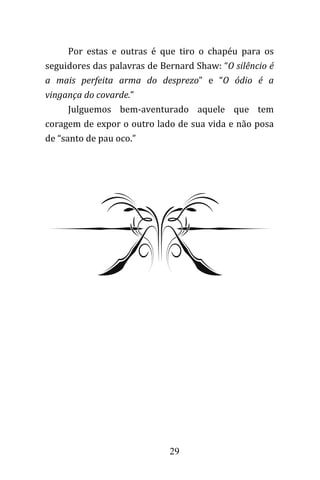 29
Por estas e outras é que tiro o chapéu para os
seguidores das palavras de Bernard Shaw: “O silêncio é
a mais perfeita arma do desprezo” e “O ódio é a
vingança do covarde.”
Julguemos bem-aventurado aquele que tem
coragem de expor o outro lado de sua vida e não posa
de “santo de pau oco.”
 