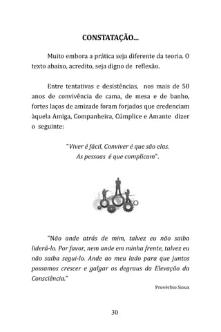 30
CONSTATAÇÃO...
Muito embora a prática seja diferente da teoria. O
texto abaixo, acredito, seja digno de reflexão.
Entre tentativas e desistências, nos mais de 50
anos de convivência de cama, de mesa e de banho,
fortes laços de amizade foram forjados que credenciam
àquela Amiga, Companheira, Cúmplice e Amante dizer
o seguinte:
"Viver é fácil, Conviver é que são elas.
As pessoas é que complicam".
"Não ande atrás de mim, talvez eu não saiba
liderá-lo. Por favor, nem ande em minha frente, talvez eu
não saiba segui-lo. Ande ao meu lado para que juntos
possamos crescer e galgar os degraus da Elevação da
Consciência."
Provérbio Sioux
 