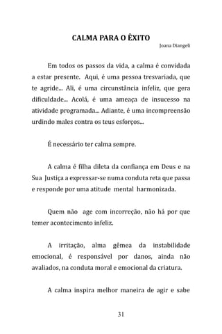 31
CALMA PARA O ÊXITO
Joana Diangeli
Em todos os passos da vida, a calma é convidada
a estar presente. Aqui, é uma pessoa tresvariada, que
te agride... Ali, é uma circunstância infeliz, que gera
dificuldade... Acolá, é uma ameaça de insucesso na
atividade programada... Adiante, é uma incompreensão
urdindo males contra os teus esforços...
É necessário ter calma sempre.
A calma é filha dileta da confiança em Deus e na
Sua Justiça a expressar-se numa conduta reta que passa
e responde por uma atitude mental harmonizada.
Quem não age com incorreção, não há por que
temer acontecimento infeliz.
A irritação, alma gêmea da instabilidade
emocional, é responsável por danos, ainda não
avaliados, na conduta moral e emocional da criatura.
A calma inspira melhor maneira de agir e sabe
 