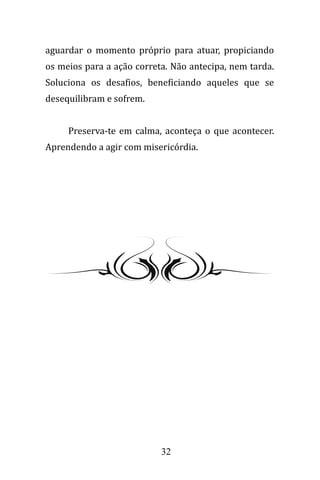 32
aguardar o momento próprio para atuar, propiciando
os meios para a ação correta. Não antecipa, nem tarda.
Soluciona os desafios, beneficiando aqueles que se
desequilibram e sofrem.
Preserva-te em calma, aconteça o que acontecer.
Aprendendo a agir com misericórdia.
 
