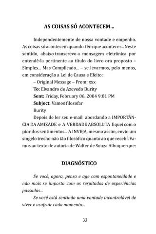33
AS COISAS SÓ ACONTECEM...
Independentemente de nossa vontade e empenho.
Ascoisassóacontecemquando têmqueacontecer...Neste
sentido, abaixo transcrevo a mensagem eletrônica por
entendê-la pertinente ao título do livro ora proposto –
Simples... Mas Complicado... – se levarmos, pelo menos,
em consideração a Lei de Causa e Efeito:
– Original Message – From: xxx
To: Elvandro de Azevedo Burity
Sent: Friday, February 06, 2004 9:01 PM
Subject: Vamos filosofar
Burity
Depois de ler seu e-mail abordando a IMPORTÂN-
CIA DA AMIZADE e A VERDADE ABSOLUTA fiquei com o
pior dos sentimentos... A INVEJA, mesmo assim, envio um
singelo trecho não tão filosófico quanto ao que recebí. Va-
mos ao texto de autoria de Walter de Souza Albuquerque:
DIAGNÓSTICO
Se você, agora, pensa e age com espontaneidade e
não mais se importa com os resultados de experiências
passadas...
Se você está sentindo uma vontade incontrolável de
viver e usufruir cada momento...
 