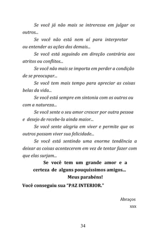 34
Se você já não mais se intreressa em julgar os
outros...
Se você não está nem aí para interpretar
ou entender as ações dos demais...
Se você está seguindo em direção contrária aos
atritos ou conflitos...
Se você não mais se importa em perder a condição
de se preocupar...
Se você tem mais tempo para apreciar as coisas
belas da vida...
Se você está sempre em sintonia com os outros ou
com a natureza...
Se você sente o seu amor crescer por outra pessoa
e desejo de recebe-la ainda maior...
Se você sente alegria em viver e permite que os
outros possam viver sua felicidade...
Se você está sentindo uma enorme tendência a
deixar as coisas acontecerem em vez de tentar fazer com
que elas surjam...
Se você tem um grande amor e a
certeza de alguns pouquíssimos amigos...
Meus parabéns!
Você conseguiu sua “PAZ INTERIOR."
Abraços
xxx
 