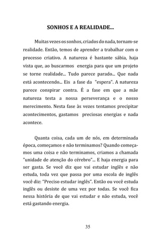 35
SONHOS E A REALIDADE...
Muitasvezesossonhos,criadosdonada,tornam-se
realidade. Então, temos de aprender a trabalhar com o
processo criativo. A natureza é bastante sábia, haja
vista que, ao buscarmos energia para que um projeto
se torne realidade... Tudo parece parado... Que nada
está acontecendo... Eis a fase da "espera". A natureza
parece conspirar contra. É a fase em que a mãe
natureza testa a nossa perseverança e o nosso
merecimento. Nesta fase às vezes tentamos precipitar
acontecimentos, gastamos preciosas energias e nada
acontece.
Quanta coisa, cada um de nós, em determinada
época, começamos e não terminamos? Quando começa-
mos uma coisa e não terminamos, criamos a chamada
"unidade de atenção do cérebro"... E haja energia para
ser gasta. Se você diz que vai estudar inglês e não
estuda, toda vez que passa por uma escola de inglês
você diz: “Preciso estudar inglês”. Então ou você estuda
inglês ou desiste de uma vez por todas. Se você fica
nessa história de que vai estudar e não estuda, você
está gastando energia.
 