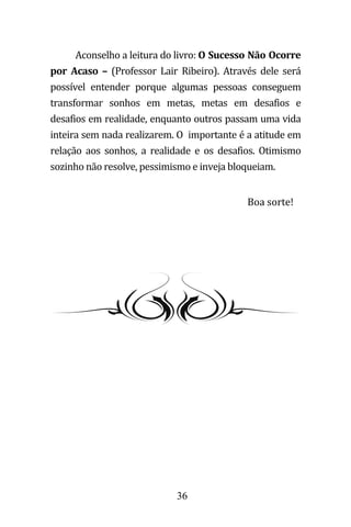 36
Aconselho a leitura do livro: O Sucesso Não Ocorre
por Acaso – (Professor Lair Ribeiro). Através dele será
possível entender porque algumas pessoas conseguem
transformar sonhos em metas, metas em desafios e
desafios em realidade, enquanto outros passam uma vida
inteira sem nada realizarem. O importante é a atitude em
relação aos sonhos, a realidade e os desafios. Otimismo
sozinho não resolve, pessimismo e inveja bloqueiam.
Boa sorte!
 