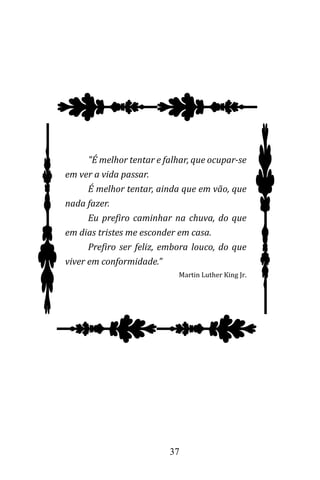 37
"É melhor tentar e falhar, que ocupar-se
em ver a vida passar.
É melhor tentar, ainda que em vão, que
nada fazer.
Eu prefiro caminhar na chuva, do que
em dias tristes me esconder em casa.
Prefiro ser feliz, embora louco, do que
viver em conformidade."
Martin Luther King Jr.
 