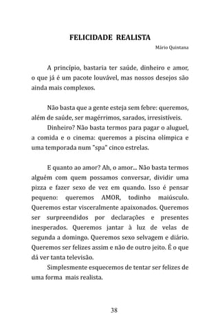38
FELICIDADE REALISTA
Mário Quintana
A princípio, bastaria ter saúde, dinheiro e amor,
o que já é um pacote louvável, mas nossos desejos são
ainda mais complexos.
Não basta que a gente esteja sem febre: queremos,
além de saúde, ser magérrimos, sarados, irresistíveis.
Dinheiro? Não basta termos para pagar o aluguel,
a comida e o cinema: queremos a piscina olímpica e
uma temporada num "spa" cinco estrelas.
E quanto ao amor? Ah, o amor... Não basta termos
alguém com quem possamos conversar, dividir uma
pizza e fazer sexo de vez em quando. Isso é pensar
pequeno: queremos AMOR, todinho maiúsculo.
Queremos estar visceralmente apaixonados. Queremos
ser surpreendidos por declarações e presentes
inesperados. Queremos jantar à luz de velas de
segunda a domingo. Queremos sexo selvagem e diário.
Queremos ser felizes assim e não de outro jeito. É o que
dá ver tanta televisão.
Simplesmente esquecemos de tentar ser felizes de
uma forma mais realista.
 
