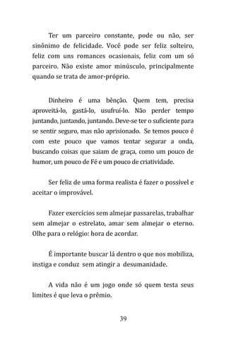 39
Dinheiro é uma bênção. Quem tem, precisa
aproveitá-lo, gastá-lo, usufruí-lo. Não perder tempo
juntando, juntando, juntando. Deve-se ter o suficiente para
se sentir seguro, mas não aprisionado. Se temos pouco é
com este pouco que vamos tentar segurar a onda,
buscando coisas que saiam de graça, como um pouco de
humor, um pouco de Fé e um pouco de criatividade.
Ser feliz de uma forma realista é fazer o possível e
aceitar o improvável.
Fazer exercícios sem almejar passarelas, trabalhar
sem almejar o estrelato, amar sem almejar o eterno.
Olhe para o relógio: hora de acordar.
É importante buscar lá dentro o que nos mobiliza,
instiga e conduz sem atingir a desumanidade.
A vida não é um jogo onde só quem testa seus
limites é que leva o prêmio.
Ter um parceiro constante, pode ou não, ser
sinônimo de felicidade. Você pode ser feliz solteiro,
feliz com uns romances ocasionais, feliz com um só
parceiro. Não existe amor minúsculo, principalmente
quando se trata de amor-próprio.
 