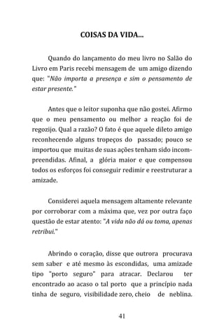 41
COISAS DA VIDA...
Quando do lançamento do meu livro no Salão do
Livro em Paris recebi mensagem de um amigo dizendo
que: "Não importa a presença e sim o pensamento de
estar presente."
Antes que o leitor suponha que não gostei. Afirmo
que o meu pensamento ou melhor a reação foi de
regozijo. Qual a razão? O fato é que aquele dileto amigo
reconhecendo alguns tropeços do passado; pouco se
importou que muitas de suas ações tenham sido incom-
preendidas. Afinal, a glória maior e que compensou
todos os esforços foi conseguir redimir e reestruturar a
amizade.
Considerei aquela mensagem altamente relevante
por corroborar com a máxima que, vez por outra faço
questão de estar atento: "A vida não dá ou toma, apenas
retribui."
Abrindo o coração, disse que outrora procurava
sem saber e até mesmo às escondidas, uma amizade
tipo "porto seguro" para atracar. Declarou ter
encontrado ao acaso o tal porto que a princípio nada
tinha de seguro, visibilidade zero, cheio de neblina.
 