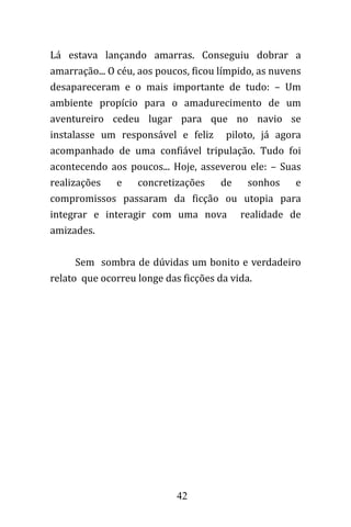 42
Lá estava lançando amarras. Conseguiu dobrar a
amarração... O céu, aos poucos, ficou límpido, as nuvens
desapareceram e o mais importante de tudo: – Um
ambiente propício para o amadurecimento de um
aventureiro cedeu lugar para que no navio se
instalasse um responsável e feliz piloto, já agora
acompanhado de uma confiável tripulação. Tudo foi
acontecendo aos poucos... Hoje, asseverou ele: – Suas
realizações e concretizações de sonhos e
compromissos passaram da ficção ou utopia para
integrar e interagir com uma nova realidade de
amizades.
Sem sombra de dúvidas um bonito e verdadeiro
relato que ocorreu longe das ficções da vida.
 
