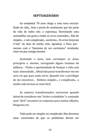 43
SEPTUAGENÁRIO
Ao completar 70 anos chego a uma nova encruzi-
lhada da vida... Sem a perda de sentimento que faz parte
da vida de todos nós: a esperança. Exercitando uma
autoanálise sou grato a todos os erros cometidos... Não foi
simples... e sim complicado... aceitá-los... Os erros forjaram
o"mix" do dom de minha vida. Agradeço a Deus por,
mesmo com o "fantasma de um carcinoma" rondando,
estar em paz comigo mesmo.
Aceitando o novo, sem corromper os meus
princípios e, mesmo, carregando alguns traumas da
infância – Tenho a oportunidade de festejar a vida com
mais intensidade... Afinal não posso transformar-me em
seco rio que para nada serve. Quando tive o privilégio
de me encontrar... Embora simples... e complicada... a
minha vida tornou-se mais fácil.
As maiores transformações ocorreram quando
deixei de considerar-me "triste e coitadinho" e, sentando
num "divã" encontrei as respostas para muitas aflições,
bloqueios etc.
Tudo pode ser simples ou complicado. Mas devemos
estar conscientes de que os problemas devem ser
 