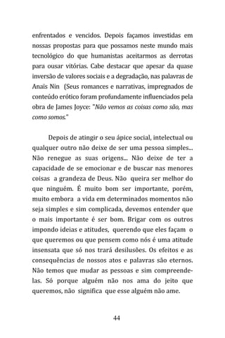 44
enfrentados e vencidos. Depois façamos investidas em
nossas propostas para que possamos neste mundo mais
tecnológico do que humanistas aceitarmos as derrotas
para ousar vitórias. Cabe destacar que apesar da quase
inversão de valores sociais e a degradação, nas palavras de
Anaïs Nin (Seus romances e narrativas, impregnados de
conteúdo erótico foram profundamente influenciados pela
obra de James Joyce: "Não vemos as coisas como são, mas
como somos."
Depois de atingir o seu ápice social, intelectual ou
qualquer outro não deixe de ser uma pessoa simples...
Não renegue as suas origens... Não deixe de ter a
capacidade de se emocionar e de buscar nas menores
coisas a grandeza de Deus. Não queira ser melhor do
que ninguém. É muito bom ser importante, porém,
muito embora a vida em determinados momentos não
seja simples e sim complicada, devemos entender que
o mais importante é ser bom. Brigar com os outros
impondo ideias e atitudes, querendo que eles façam o
que queremos ou que pensem como nós é uma atitude
insensata que só nos trará desilusões. Os efeitos e as
consequências de nossos atos e palavras são eternos.
Não temos que mudar as pessoas e sim compreende-
las. Só porque alguém não nos ama do jeito que
queremos, não significa que esse alguém não ame.
 