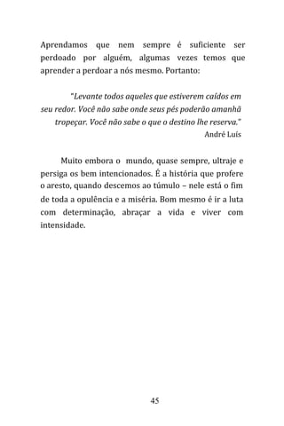 45
Aprendamos que nem sempre é suficiente ser
perdoado por alguém, algumas vezes temos que
aprender a perdoar a nós mesmo. Portanto:
“Levante todos aqueles que estiverem caídos em
seu redor. Você não sabe onde seus pés poderão amanhã
tropeçar. Você não sabe o que o destino lhe reserva.”
André Luís
Muito embora o mundo, quase sempre, ultraje e
persiga os bem intencionados. É a história que profere
o aresto, quando descemos ao túmulo – nele está o fim
de toda a opulência e a miséria. Bom mesmo é ir a luta
com determinação, abraçar a vida e viver com
intensidade.
 