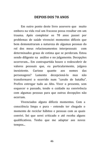 46
Em outro ponto deste livro assevero que muito
embora na vida real um fracasso possa resultar em um
trauma. Após completar os 70 anos passei por
problemas de saúde vivenciei momentos difíceis que
bem demonstraram a natureza de algumas pessoas do
rol dos meus relacionamentos interpessoais com
determinados graus de estima que se perderam. Estou
sendo diligente na análise e no julgamento. Decepções
ocorreram... Em contrapartida houve o redescobrir de
valores pessoais que, eu particularmente, julgava
inexistente. Curioso quanto aos nomes das
personagens? Lamento decepcioná-lo mas não
transformarei o ocorrido num "cavalo de batalha".
Prefiro entregar tudo ao Alto. Viver o presente, sem
esquecer o passado, tendo o cuidado na convivência
com algumas pessoas para que outras decepções não
ocorram.
Vivenciados alguns difíceis momentos. Com a
consciência limpa e pura - entendo ter chegado o
momento de reciclar hábitos e pessoas com as quais
convivi. Sei que serei criticado e até receba alguns
qualificativos. Tenho que me adaptar aos novos
tempos...
DEPOIS DOS 70 ANOS
 