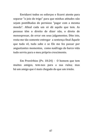 47
Envidarei todos os esforços e ficarei atento para
separar "o joio do trigo" para que minhas atitudes não
sejam pontilhadas do pernioso "pagar com a mesma
moeda". Afinal cada um só dá aquilo que tem. As
pessoas têm o direito de dizer não, o direto de
menosprezar, de errar em seus julgamentos. Dito isto,
resta-me tão somente entregar a sentença final Àquele
que tudo vê, tudo sabe e se Ele me fez passar por
angustiantes momentos, como naúfrago do barco vida
tudo serviu para o meu próprio crescimento.
Em Provérbios (Pv. 18:24) - O homem que tem
muitos amigos, tem-nos para a sua ruína; mas
há um amigo que é mais chegado do que um irmão.
 
