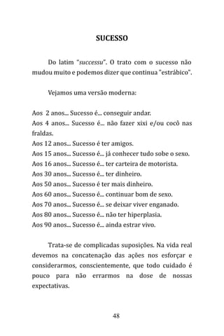 48
SUCESSO
Do latim “successu”. O trato com o sucesso não
mudou muito e podemos dizer que continua "estrábico".
Vejamos uma versão moderna:
Aos 2 anos... Sucesso é... conseguir andar.
Aos 4 anos... Sucesso é... não fazer xixi e/ou cocô nas
fraldas.
Aos 12 anos... Sucesso é ter amigos.
Aos 15 anos... Sucesso é... já conhecer tudo sobe o sexo.
Aos 16 anos... Sucesso é... ter carteira de motorista.
Aos 30 anos... Sucesso é... ter dinheiro.
Aos 50 anos... Sucesso é ter mais dinheiro.
Aos 60 anos... Sucesso é... continuar bom de sexo.
Aos 70 anos... Sucesso é... se deixar viver enganado.
Aos 80 anos... Sucesso é... não ter hiperplasia.
Aos 90 anos... Sucesso é... ainda estrar vivo.
Trata-se de complicadas suposições. Na vida real
devemos na concatenação das ações nos esforçar e
considerarmos, conscientemente, que todo cuidado é
pouco para não errarmos na dose de nossas
expectativas.
 
