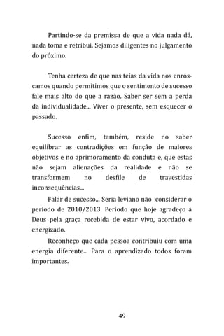 49
Partindo-se da premissa de que a vida nada dá,
nada toma e retribui. Sejamos diligentes no julgamento
do próximo.
Tenha certeza de que nas teias da vida nos enros-
camos quando permitimos que o sentimento de sucesso
fale mais alto do que a razão. Saber ser sem a perda
da individualidade... Viver o presente, sem esquecer o
passado.
Sucesso enfim, também, reside no saber
equilibrar as contradições em função de maiores
objetivos e no aprimoramento da conduta e, que estas
não sejam alienações da realidade e não se
transformem no desfile de travestidas
inconsequências...
Falar de sucesso... Seria leviano não considerar o
período de 2010/2013. Período que hoje agradeço à
Deus pela graça recebida de estar vivo, acordado e
energizado.
Reconheço que cada pessoa contribuiu com uma
energia diferente... Para o aprendizado todos foram
importantes.
 