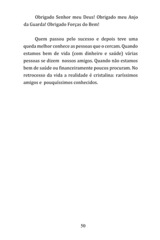 50
Obrigado Senhor meu Deus! Obrigado meu Anjo
da Guarda! Obrigado Forças do Bem!
Quem passou pelo sucesso e depois teve uma
queda melhor conhece as pessoas que o cercam. Quando
estamos bem de vida (com dinheiro e saúde) várias
pessoas se dizem nossos amigos. Quando não estamos
bem de saúde ou financeiramente poucos procuram. No
retrocesso da vida a realidade é cristalina: raríssimos
amigos e pouquíssimos conhecidos.
 