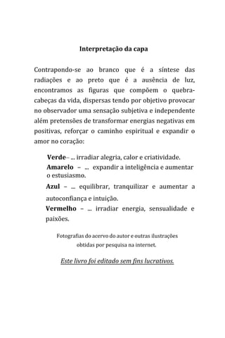 Interpretação da capa
Contrapondo-se ao branco que é a síntese das
radiações e ao preto que é a ausência de luz,
encontramos as figuras que compõem o quebra-
cabeças da vida, dispersas tendo por objetivo provocar
no observador uma sensação subjetiva e independente
além pretensões de transformar energias negativas em
positivas, reforçar o caminho espiritual e expandir o
amor no coração:
Verde– ... irradiar alegria, calor e criatividade.
Amarelo – ... expandir a inteligência e aumentar
o estusiasmo.
Azul – ... equilibrar, tranquilizar e aumentar a
autoconfiança e intuição.
Vermelho – ... irradiar energia, sensualidade e
paixões.
Fotografias do acervo do autor e outras ilustrações
obtidas por pesquisa na internet.
Este livro foi editado sem fins lucrativos.
 