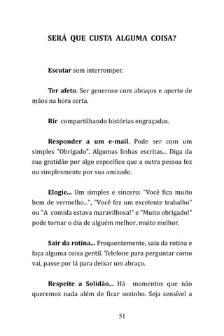 51
SERÁ QUE CUSTA ALGUMA COISA?
Escutar sem interromper.
Ter afeto. Ser generoso com abraços e aperto de
mãos na hora certa.
Rir compartilhando histórias engraçadas.
Responder a um e-mail. Pode ser com um
simples "Obrigado". Algumas linhas escritas... Diga da
sua gratidão por algo específico que a outra pessoa fez
ou simplesmente por sua amizade.
Elogie... Um simples e sincero: "Você fica muito
bem de vermelho...", "Você fez um excelente trabalho"
ou "A comida estava maravilhosa!" e "Muito obrigado!"
pode tornar o dia de alguém melhor, muito melhor.
Sair da rotina... Frequentemente, saia da rotina e
faça alguma coisa gentil. Telefone para perguntar como
vai, passe por lá para deixar um abraço.
Respeite a Solidão... Há momentos que não
queremos nada além de ficar sozinho. Seja sensível a
 