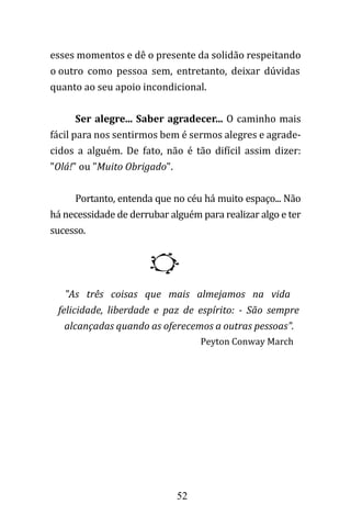52
esses momentos e dê o presente da solidão respeitando
o outro como pessoa sem, entretanto, deixar dúvidas
quanto ao seu apoio incondicional.
Ser alegre... Saber agradecer... O caminho mais
fácil para nos sentirmos bem é sermos alegres e agrade-
cidos a alguém. De fato, não é tão difícil assim dizer:
"Olá!" ou "Muito Obrigado".
Portanto, entenda que no céu há muito espaço... Não
há necessidade de derrubar alguém para realizar algo e ter
sucesso.
"As três coisas que mais almejamos na vida
felicidade, liberdade e paz de espírito: - São sempre
alcançadas quando as oferecemos a outras pessoas".
Peyton Conway March
 