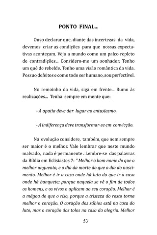 53
PONTO FINAL...
Ouso declarar que, diante das incertezas da vida,
devemos criar as condições para que nossas expecta-
tivas aconteçam. Vejo a mundo como um palco repleto
de contradições... Considero-me um sonhador. Tenho
um quê de rebelde. Tenho uma visão romântica da vida.
Possuodefeitosecomotodoserhumano,souperfectível.
No remoinho da vida, siga em frente... Rumo às
realizações... Tenha sempre em mente que:
- A apatia deve dar lugar ao entusiasmo.
- A indiferença deve transformar-se em convicção.
Na evolução considere, também, que nem sempre
ser maior é o melhor. Vale lembrar que neste mundo
malvado, nada é permanente . Lembre-se das palavras
da Bíblia em Eclisiastes 7: " Melhor o bom nome do que o
melhor unguento, e o dia da morte do que o dia do nasci-
mento. Melhor é ir a casa onde há luto do que ir a casa
onde há banquete; porque naquela se vê o fim de todos
os homens, e os vivos o aplicam ao seu coração. Melhor é
a mágoa do que o riso, porque a tristeza do rosto torna
melhor o coração. O coração dos sábios está na casa do
luto, mas o coração dos tolos na casa da alegria. Melhor
 