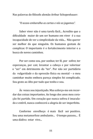 55
Nas palavras do filósofo alemão Arthur Schopenhauer:
“O acaso embaralha as cartas e nós as jogamos”.
Saber viver não é uma tarefa fácil... Acredito que a
dificuldade maior de um ser humano em viver é a sua
incapacidade de ver a simplicidade da vida... Não querer
ser melhor do que ninguém. Os humanos gostam de
complicar. O importante é o fortalecimento interior e a
busca de novos caminhos.
Por ser como sou, por sonhar, ter fé, por sofrer, ter
esperanças, por cair, levantar a cabeça e por valorizar
o “ser” em detrimento do “ter”. Por não ser partidário
da vulgaridade e da opressão física ou mental – o meu
caminhar muito embora pareça simples foi complicado.
Sou grato ao Alto por tudo que tenho e sou.
Às vezes sou injustiçado. Mas esforço-me em recor-
dar das coisas importantes. Ao longo dos anos meu cora-
ção foi partido. Um coração que nunca sofreu é imacula-
do e estéril, nunca conhecerá a alegria de ser imperfeito.
Conforme envelheço é mais fácil ser positivo.
Sou uma metamorfose ambulante... O tempo passou... É
uma dádiva estar vivo...
 