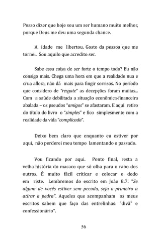 56
Posso dizer que hoje sou um ser humano muito melhor,
porque Deus me deu uma segunda chance.
A idade me libertou. Gosto da pessoa que me
tornei. Sou aquilo que acredito ser.
Sabe essa coisa de ser forte o tempo todo? Eu não
consigo mais. Chega uma hora em que a realidade nua e
crua aflora, não dá mais para fingir sorrisos. No período
que considero de “resgate” as decepções foram muitas...
Com a saúde debilitada a situação econômica-financeira
abalada – os pseudos “amigos” se afastaram. E aqui retiro
do título do livro o “simples” e fico simplesmente com a
realidade da vida “complicada”.
Deixo bem claro que enquanto eu estiver por
aqui, não perderei meu tempo lamentando o passado.
Vou ficando por aqui. Ponto final, resta a
velha história do macaco que só olha para o rabo dos
outros. É muito fácil criticar e colocar o dedo
em riste. Lembremos do escrito em João 8:7: “Se
algum de vocês estiver sem pecado, seja o primeiro a
atirar a pedra". Aqueles que acompanham os meus
escritos sabem que faço das entrelinhas: "divã" e
confessionário".
 
